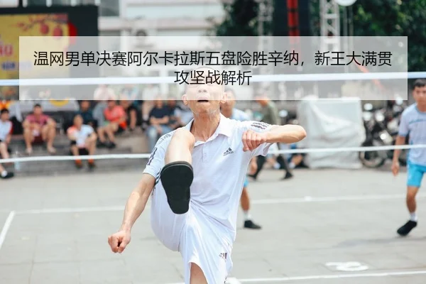 温网男单决赛阿尔卡拉斯五盘险胜辛纳，新王大满贯攻坚战解析