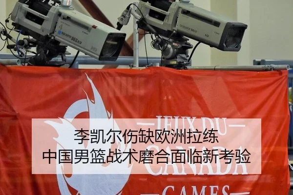 李凯尔伤缺欧洲拉练 中国男篮战术磨合面临新考验