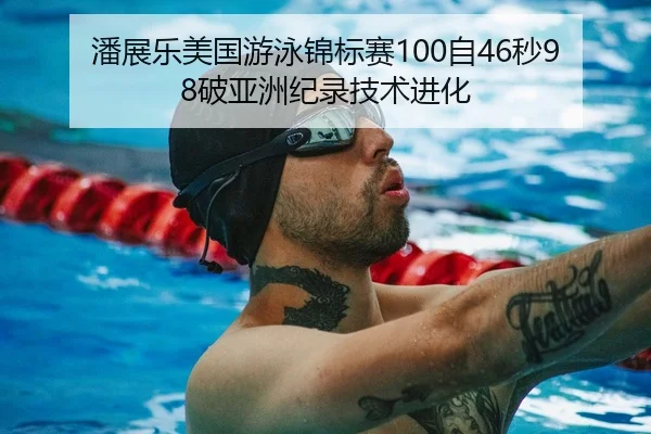 潘展乐美国游泳锦标赛100自46秒98破亚洲纪录技术进化