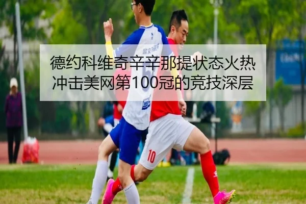 德约科维奇辛辛那提状态火热 冲击美网第100冠的竞技深层